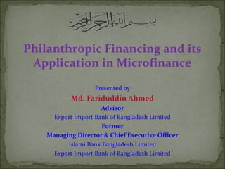 Philanthropic Financing and its
Application in Microfinance
Presented by
Md. Fariduddin Ahmed
Advisor
Export Import Bank of Bangladesh Limited
Former
Managing Director & Chief Executive Officer
Islami Bank Bangladesh Limited
Export Import Bank of Bangladesh Limited
 