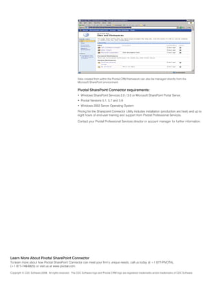 Sites created from within the Pivotal CRM framework can also be managed directly from the
                                                         Microsoft SharePoint environment.


                                                         Pivotal SharePoint Connector requirements:
                                                         •	 Windows SharePoint Services 2.0 / 3.0 or Microsoft SharePoint Portal Server.
                                                         •	 Pivotal Versions 5.1, 5.7 and 5.9
                                                         •	 Windows 2003 Server Operating System
                                                         Pricing for the Sharepoint Connector Utility includes installation (production and test) and up to
                                                         eight hours of end-user training and support from Pivotal Professional Services.

                                                         Contact your Pivotal Professional Services director or account manager for further information.




Learn More About Pivotal SharePoint Connector
To learn more about how Pivotal SharePoint Connector can meet your firm’s unique needs, call us today at +1 877-PIVOTAL
(+1 877-748-6825) or visit us at www.pivotal.com.

Copyright © CDC Software 2008. All rights reserved. The CDC Software logo and Pivotal CRM logo are registered trademarks and/or trademarks of CDC Software.
 