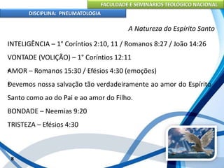 FACULDADE E SEMINÁRIOS TEOLÓGICO NACIONAL
DISCIPLINA: PNEUMATOLOGIA
8
A Natureza do Espírito Santo
INTELIGÊNCIA – 1° Coríntios 2:10, 11 / Romanos 8:27 / João 14:26
VONTADE (VOLIÇÃO) – 1° Coríntios 12:11
•AMOR – Romanos 15:30 / Efésios 4:30 (emoções)
•Devemos nossa salvação tão verdadeiramente ao amor do Espírito
Santo como ao do Pai e ao amor do Filho.
BONDADE – Neemias 9:20
TRISTEZA – Efésios 4:30
 