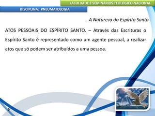 FACULDADE E SEMINÁRIOS TEOLÓGICO NACIONAL
DISCIPLINA: PNEUMATOLOGIA
9
A Natureza do Espírito Santo
ATOS PESSOAIS DO ESPÍRITO SANTO. – Através das Escrituras o
Espírito Santo é representado como um agente pessoal, a realizar
atos que só podem ser atribuídos a uma pessoa.
 
