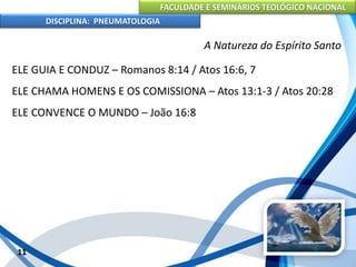 FACULDADE E SEMINÁRIOS TEOLÓGICO NACIONAL
DISCIPLINA: PNEUMATOLOGIA
11
A Natureza do Espírito Santo
ELE GUIA E CONDUZ – Romanos 8:14 / Atos 16:6, 7
ELE CHAMA HOMENS E OS COMISSIONA – Atos 13:1-3 / Atos 20:28
ELE CONVENCE O MUNDO – João 16:8
 
