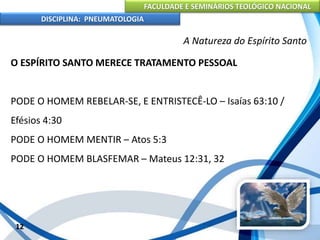 FACULDADE E SEMINÁRIOS TEOLÓGICO NACIONAL
DISCIPLINA: PNEUMATOLOGIA
12
A Natureza do Espírito Santo
O ESPÍRITO SANTO MERECE TRATAMENTO PESSOAL
PODE O HOMEM REBELAR-SE, E ENTRISTECÊ-LO – Isaías 63:10 /
Efésios 4:30
PODE O HOMEM MENTIR – Atos 5:3
PODE O HOMEM BLASFEMAR – Mateus 12:31, 32
 