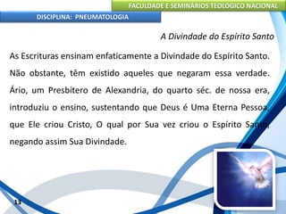 FACULDADE E SEMINÁRIOS TEOLÓGICO NACIONAL
DISCIPLINA: PNEUMATOLOGIA
13
A Divindade do Espírito Santo
As Escrituras ensinam enfaticamente a Divindade do Espírito Santo.
Não obstante, têm existido aqueles que negaram essa verdade.
Ário, um Presbítero de Alexandria, do quarto séc. de nossa era,
introduziu o ensino, sustentando que Deus é Uma Eterna Pessoa,
que Ele criou Cristo, O qual por Sua vez criou o Espírito Santo,
negando assim Sua Divindade.
 