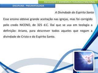 FACULDADE E SEMINÁRIOS TEOLÓGICO NACIONAL
DISCIPLINA: PNEUMATOLOGIA
14
A Divindade do Espírito Santo
Esse ensino obteve grande aceitação nas igrejas, mas foi corrigido
pelo credo NICENO, de 325 d.C. Daí que se usa em teologia a
definição: Ariano, para descrever todos aqueles que negam a
divindade de Cristo e do Espírito Santo.
 