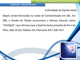 FACULDADE E SEMINÁRIOS TEOLÓGICO NACIONAL
DISCIPLINA: PNEUMATOLOGIA
15
A Divindade do Espírito Santo
Depois sendo formulado no credo de Constantinopla em 381. Em
589, o Sínodo de Toledo acrescentou a famosa cláusula Latina
"FILIOQUE", que afirmava que o Espírito Santo procedia do Pai e do
Filho. João 15:26 / Gálatas 4:6 / Romanos 8:9 / João 16:7
 