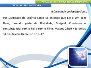 FACULDADE E SEMINÁRIOS TEOLÓGICO NACIONAL
DISCIPLINA: PNEUMATOLOGIA
16
A Divindade do Espírito Santo
Por Divindade do Espírito Santo se entende que Ele é Um com
Deus, fazendo parte da Divindade, Co-igual, Co-eterno e
consubstancial com o Pai e com o Filho. Mateus 28:19 / Jeremias
31:31–34 com Hebreus 10:15–17;
 