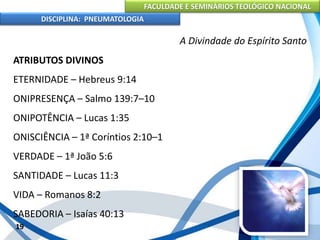 FACULDADE E SEMINÁRIOS TEOLÓGICO NACIONAL
DISCIPLINA: PNEUMATOLOGIA
19
A Divindade do Espírito Santo
ATRIBUTOS DIVINOS
ETERNIDADE – Hebreus 9:14
ONIPRESENÇA – Salmo 139:7–10
ONIPOTÊNCIA – Lucas 1:35
ONISCIÊNCIA – 1ª Coríntios 2:10–1
VERDADE – 1ª João 5:6
SANTIDADE – Lucas 11:3
VIDA – Romanos 8:2
SABEDORIA – Isaías 40:13
 