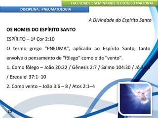 FACULDADE E SEMINÁRIOS TEOLÓGICO NACIONAL
DISCIPLINA: PNEUMATOLOGIA
20
A Divindade do Espírito Santo
OS NOMES DO ESPÍRITO SANTO
ESPÍRITO – 1ª Cor 2:10
O termo grego "PNEUMA", aplicado ao Espírito Santo, tanto
envolve o pensamento de "fôlego" como o de "vento".
1. Como fôlego – João 20:22 / Gênesis 2:7 / Salmo 104:30 / Jó 33:4
/ Ezequiel 37:1–10
2. Como vento – João 3:6 – 8 / Atos 2:1–4
 
