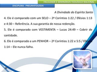 FACULDADE E SEMINÁRIOS TEOLÓGICO NACIONAL
DISCIPLINA: PNEUMATOLOGIA
22
A Divindade do Espírito Santo
4. Ele é comparado com um SELO – 2ª Coríntios 1:22 / Efésios 1:13
e 4:30 – Referência. A sua garantia de nossa redenção.
5. Ele é comparado com VESTIMENTA – Lucas 24:49 – Cobrir de
santidade.
6. Ele é comparado a um PENHOR – 2ª Coríntios 1:22 e 5:5 / Efésios
1:14 – Ele nunca falha.
 