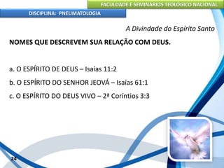 FACULDADE E SEMINÁRIOS TEOLÓGICO NACIONAL
DISCIPLINA: PNEUMATOLOGIA
24
A Divindade do Espírito Santo
NOMES QUE DESCREVEM SUA RELAÇÃO COM DEUS.
a. O ESPÍRITO DE DEUS – Isaías 11:2
b. O ESPÍRITO DO SENHOR JEOVÁ – Isaías 61:1
c. O ESPÍRITO DO DEUS VIVO – 2ª Coríntios 3:3
 