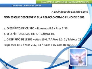 FACULDADE E SEMINÁRIOS TEOLÓGICO NACIONAL
DISCIPLINA: PNEUMATOLOGIA
25
A Divindade do Espírito Santo
NOMES QUE DESCREVEM SUA RELAÇÃO COM O FILHO DE DEUS.
a. O ESPÍRITO DE CRISTO – Romanos 8:9 / Atos 2:36
b. O ESPÍRITO DE SEU FILHO - Gálatas 4:6
c. O ESPÍRITO DE JESUS – Atos 16:6, 7 / Atos 1:1, 2 / Mateus 28:19 /
Filipenses 1:19 / Atos 2:32, 33 / Isaías 11:2 com Hebreus 1:9
 