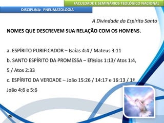 FACULDADE E SEMINÁRIOS TEOLÓGICO NACIONAL
DISCIPLINA: PNEUMATOLOGIA
26
A Divindade do Espírito Santo
NOMES QUE DESCREVEM SUA RELAÇÃO COM OS HOMENS.
a. ESPÍRITO PURIFICADOR – Isaías 4:4 / Mateus 3:11
b. SANTO ESPÍRITO DA PROMESSA – Efésios 1:13/ Atos 1:4,
5 / Atos 2:33
c. ESPÍRITO DA VERDADE – João 15:26 / 14:17 e 16:13 / 1ª
João 4:6 e 5:6
 