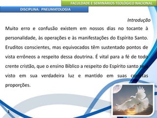 FACULDADE E SEMINÁRIOS TEOLÓGICO NACIONAL
DISCIPLINA: PNEUMATOLOGIA
1
Introdução
Muito erro e confusão existem em nossos dias no tocante à
personalidade, às operações e às manifestações do Espírito Santo.
Eruditos conscientes, mas equivocados têm sustentado pontos de
vista errôneos a respeito dessa doutrina. É vital para a fé de todo
crente cristão, que o ensino Bíblico a respeito do Espírito santo seja
visto em sua verdadeira luz e mantido em suas corretas
proporções.
 