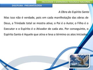 FACULDADE E SEMINÁRIOS TEOLÓGICO NACIONAL
DISCIPLINA: PNEUMATOLOGIA
28
A Obra do Espírito Santo
Mas isso não é verdade, pois em cada manifestação das obras de
Deus, a Trindade total se mostra ativa; o Pai é o Autor, o Filho é o
Executor e o Espírito é o Ativador de cada ato. Por conseguinte, o
Espírito Santo é Aquele que ativa e leva a término os atos iniciados.
 