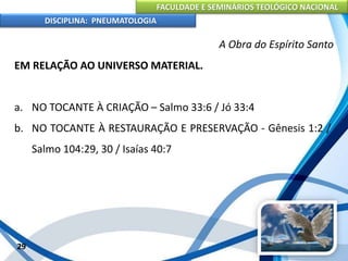 FACULDADE E SEMINÁRIOS TEOLÓGICO NACIONAL
DISCIPLINA: PNEUMATOLOGIA
29
A Obra do Espírito Santo
EM RELAÇÃO AO UNIVERSO MATERIAL.
a. NO TOCANTE À CRIAÇÃO – Salmo 33:6 / Jó 33:4
b. NO TOCANTE À RESTAURAÇÃO E PRESERVAÇÃO - Gênesis 1:2 /
Salmo 104:29, 30 / Isaías 40:7
 