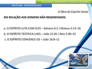 FACULDADE E SEMINÁRIOS TEOLÓGICO NACIONAL
DISCIPLINA: PNEUMATOLOGIA
31
A Obra do Espírito Santo
EM RELAÇÃO AOS HOMENS NÃO REGENERADOS.
a. O ESPÍRITO LUTA COM ELES – Gênesis 6:3 / Mateus 5:13–16
b. O ESPÍRITO TESTIFICA-LHES – João 15:26 / Atos 5:30–32
c. O ESPÍRITO CONVENCE-OS – João 16:8–11
 