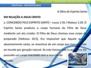 FACULDADE E SEMINÁRIOS TEOLÓGICO NACIONAL
DISCIPLINA: PNEUMATOLOGIA
32
A Obra do Espírito Santo
EM RELAÇÃO A JESUS CRISTO
a. CONCEBIDO PELO ESPÍRITO SANTO – Lucas 1:35 / Mateus 1:20. O
Espírito Santo produziu o corpo humano do Filho de Deus
mediante um ato criador. O Filho de Deus chamou esse corpo de
preparado (Hebreus 10:5). Era impossível que Aquele que é
absolutamente santo, se revestisse de um corpo que tivesse vindo
ao mundo por geração natural. Se este tivesse sido o caso, teria Ele
possuído um corpo maculado com a mancha do
pecado.
 