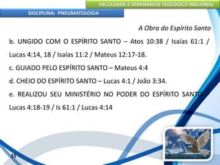 FACULDADE E SEMINÁRIOS TEOLÓGICO NACIONAL
DISCIPLINA: PNEUMATOLOGIA
31
A Obra do Espírito Santo
b. UNGIDO COM O ESPÍRITO SANTO – Atos 10:38 / Isaías 61:1 /
Lucas 4:14, 18 / Isaías 11:2 / Mateus 12:17-18.
c. GUIADO PELO ESPÍRITO SANTO – Mateus 4:4
d. CHEIO DO ESPÍRITO SANTO – Lucas 4:1 / João 3:34.
e. REALIZOU SEU MINISTÉRIO NO PODER DO ESPÍRITO SANTO –
Lucas 4:18-19 / Is 61:1 / Lucas 4:14
 