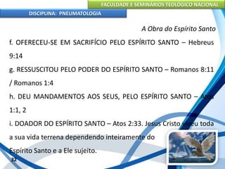 FACULDADE E SEMINÁRIOS TEOLÓGICO NACIONAL
DISCIPLINA: PNEUMATOLOGIA
32
A Obra do Espírito Santo
f. OFERECEU-SE EM SACRIFÍCIO PELO ESPÍRITO SANTO – Hebreus
9:14
g. RESSUSCITOU PELO PODER DO ESPÍRITO SANTO – Romanos 8:11
/ Romanos 1:4
h. DEU MANDAMENTOS AOS SEUS, PELO ESPÍRITO SANTO – Atos
1:1, 2
i. DOADOR DO ESPÍRITO SANTO – Atos 2:33. Jesus Cristo viveu toda
a sua vida terrena dependendo inteiramente do
Espírito Santo e a Ele sujeito.
 