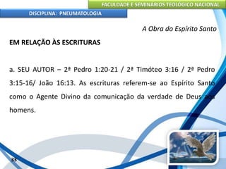 FACULDADE E SEMINÁRIOS TEOLÓGICO NACIONAL
DISCIPLINA: PNEUMATOLOGIA
33
A Obra do Espírito Santo
EM RELAÇÃO ÀS ESCRITURAS
a. SEU AUTOR – 2ª Pedro 1:20-21 / 2ª Timóteo 3:16 / 2ª Pedro
3:15-16/ João 16:13. As escrituras referem-se ao Espírito Santo
como o Agente Divino da comunicação da verdade de Deus aos
homens.
 