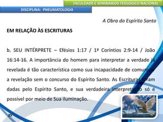 FACULDADE E SEMINÁRIOS TEOLÓGICO NACIONAL
DISCIPLINA: PNEUMATOLOGIA
35
A Obra do Espírito Santo
EM RELAÇÃO ÀS ESCRITURAS
b. SEU INTÉRPRETE – Efésios 1:17 / 1ª Coríntios 2:9-14 / João
16:14-16. A importância do homem para interpretar a verdade já
revelada é tão característica como sua incapacidade de comunicar
a revelação sem o concurso do Espírito Santo. As Escrituras foram
dadas pelo Espírito Santo, e sua verdadeira interpretação só é
possível por meio de Sua iluminação.
 