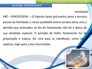 FACULDADE E SEMINÁRIOS TEOLÓGICO NACIONAL
DISCIPLINA: PNEUMATOLOGIA
2
Introdução
PRÉ – PENTECOSTAL – O Espírito Santo pré-existia como a terceira
pessoa da divindade, e nessa qualidade esteve sempre ativo, mas o
período que antecedeu ao dia de Pentecostes não foi à época de
sua atividade especial. O período do Velho Testamento foi de
preparação e espera. Ele viria para se manifestar, como Jesus
explicou, logo após a Sua ressurreição.
 