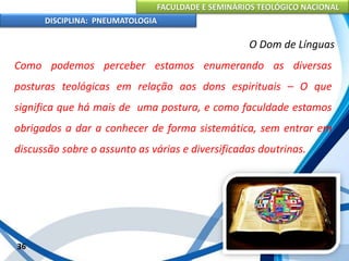 FACULDADE E SEMINÁRIOS TEOLÓGICO NACIONAL
DISCIPLINA: PNEUMATOLOGIA
36
O Dom de Línguas
Como podemos perceber estamos enumerando as diversas
posturas teológicas em relação aos dons espirituais – O que
significa que há mais de uma postura, e como faculdade estamos
obrigados a dar a conhecer de forma sistemática, sem entrar em
discussão sobre o assunto as várias e diversificadas doutrinas.
 