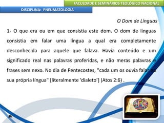 FACULDADE E SEMINÁRIOS TEOLÓGICO NACIONAL
DISCIPLINA: PNEUMATOLOGIA
36
O Dom de Línguas
1- O que era ou em que consistia este dom. O dom de línguas
consistia em falar uma língua a qual era completamente
desconhecida para aquele que falava. Havia conteúdo e um
significado real nas palavras proferidas, e não meras palavras e
frases sem nexo. No dia de Pentecostes, "cada um os ouvia falar na
sua própria língua" [literalmente ‘dialeto’] (Atos 2:6) .
 