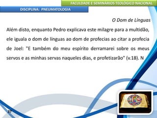FACULDADE E SEMINÁRIOS TEOLÓGICO NACIONAL
DISCIPLINA: PNEUMATOLOGIA
37
O Dom de Línguas
Além disto, enquanto Pedro explicava este milagre para a multidão,
ele iguala o dom de línguas ao dom de profecias ao citar a profecia
de Joel: "E também do meu espírito derramarei sobre os meus
servos e as minhas servas naqueles dias, e profetizarão" (v.18). N
 