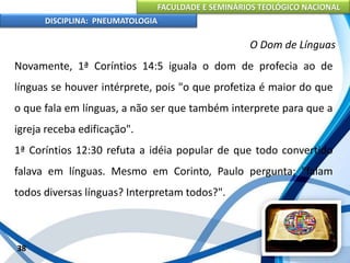 FACULDADE E SEMINÁRIOS TEOLÓGICO NACIONAL
DISCIPLINA: PNEUMATOLOGIA
38
O Dom de Línguas
Novamente, 1ª Coríntios 14:5 iguala o dom de profecia ao de
línguas se houver intérprete, pois "o que profetiza é maior do que
o que fala em línguas, a não ser que também interprete para que a
igreja receba edificação".
1ª Coríntios 12:30 refuta a idéia popular de que todo convertido
falava em línguas. Mesmo em Corinto, Paulo pergunta; "falam
todos diversas línguas? Interpretam todos?".
 