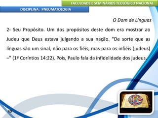 FACULDADE E SEMINÁRIOS TEOLÓGICO NACIONAL
DISCIPLINA: PNEUMATOLOGIA
40
O Dom de Línguas
2- Seu Propósito. Um dos propósitos deste dom era mostrar ao
Judeu que Deus estava julgando a sua nação. "De sorte que as
línguas são um sinal, não para os fiéis, mas para os infiéis (judeus)
–" (1ª Coríntios 14:22). Pois, Paulo fala da infidelidade dos judeus.
 