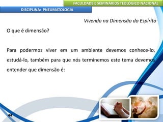 FACULDADE E SEMINÁRIOS TEOLÓGICO NACIONAL
DISCIPLINA: PNEUMATOLOGIA
44
Vivendo na Dimensão do Espírito
O que é dimensão?
Para podermos viver em um ambiente devemos conhece-lo,
estudá-lo, também para que nós terminemos este tema devemos
entender que dimensão é:
 