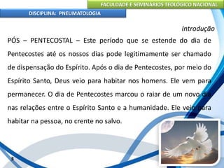 FACULDADE E SEMINÁRIOS TEOLÓGICO NACIONAL
DISCIPLINA: PNEUMATOLOGIA
3
Introdução
PÓS – PENTECOSTAL – Este período que se estende do dia de
Pentecostes até os nossos dias pode legitimamente ser chamado
de dispensação do Espírito. Após o dia de Pentecostes, por meio do
Espírito Santo, Deus veio para habitar nos homens. Ele vem para
permanecer. O dia de Pentecostes marcou o raiar de um novo dia
nas relações entre o Espírito Santo e a humanidade. Ele veio para
habitar na pessoa, no crente no salvo.
 