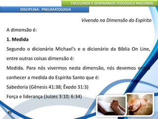 FACULDADE E SEMINÁRIOS TEOLÓGICO NACIONAL
DISCIPLINA: PNEUMATOLOGIA
45
Vivendo na Dimensão do Espírito
A dimensão é:
1. Medida
Segundo o dicionário Michael's e o dicionário da Bíblia On Line,
entre outras coisas dimensão é:
Medida. Para nós vivermos nesta dimensão, nós devemos então
conhecer a medida do Espírito Santo que é:
Sabedoria (Gênesis 41:38; Êxodo 31:3)
Força e liderança (Juizes 3:10; 6:34)
 