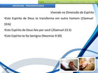 FACULDADE E SEMINÁRIOS TEOLÓGICO NACIONAL
DISCIPLINA: PNEUMATOLOGIA
47
Vivendo na Dimensão do Espírito
•Este Espírito de Deus te transforma em outro homem (1Samuel
10:6)
•Este Espírito de Deus fala por você (2Samuel 23:2)
•Este Espírito te faz benigno (Neemias 9:30)
 
