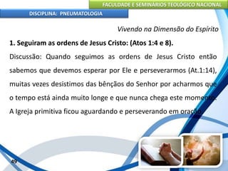 FACULDADE E SEMINÁRIOS TEOLÓGICO NACIONAL
DISCIPLINA: PNEUMATOLOGIA
49
Vivendo na Dimensão do Espírito
1. Seguiram as ordens de Jesus Cristo: (Atos 1:4 e 8).
Discussão: Quando seguimos as ordens de Jesus Cristo então
sabemos que devemos esperar por Ele e perseverarmos (At.1:14),
muitas vezes desistimos das bênçãos do Senhor por acharmos que
o tempo está ainda muito longe e que nunca chega este momento.
A Igreja primitiva ficou aguardando e perseverando em oração.
 