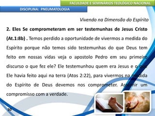 FACULDADE E SEMINÁRIOS TEOLÓGICO NACIONAL
DISCIPLINA: PNEUMATOLOGIA
50
Vivendo na Dimensão do Espírito
2. Eles Se comprometeram em ser testemunhas de Jesus Cristo
(At.1:8b) . Temos perdido a oportunidade de vivermos a medida do
Espírito porque não temos sido testemunhas do que Deus tem
feito em nossas vidas veja o apostolo Pedro em seu primeiro
discurso o que fez ele? Ele testemunhou quem era Jesus e o que
Ele havia feito aqui na terra (Atos 2:22), para vivermos na medida
do Espírito de Deus devemos nos comprometer. Assumir um
compromisso com a verdade.
 