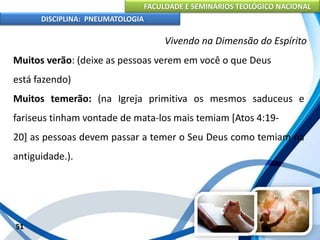 FACULDADE E SEMINÁRIOS TEOLÓGICO NACIONAL
DISCIPLINA: PNEUMATOLOGIA
51
Vivendo na Dimensão do Espírito
Muitos verão: (deixe as pessoas verem em você o que Deus
está fazendo)
Muitos temerão: (na Igreja primitiva os mesmos saduceus e
fariseus tinham vontade de mata-los mais temiam [Atos 4:19-
20] as pessoas devem passar a temer o Seu Deus como temiam na
antiguidade.).
 
