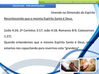 FACULDADE E SEMINÁRIOS TEOLÓGICO NACIONAL
DISCIPLINA: PNEUMATOLOGIA
53
Vivendo na Dimensão do Espírito
Reconhecendo que o mesmo Espírito Santo é Deus.
(João 4:24; 2ª Coríntios 3:17; João 4:18; Romanos 8:9; Colossenses
1:27).
Quando entendemos que o mesmo Espírito Santo é Deus, então
estamos nos capacitando para vivermos esta “grandeza”
 