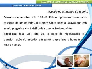 FACULDADE E SEMINÁRIOS TEOLÓGICO NACIONAL
DISCIPLINA: PNEUMATOLOGIA
54
Vivendo na Dimensão do Espírito
Convence o pecador: João 16:8-13. Este é o primeiro passo para a
salvação de um pecador. O Espírito Santo unge a Palavra que está
sendo pregada e ela é vivificada no coração do ouvinte.
Regenera: João 3:5; Tito 3:5. a obra da regeneração é a
transformação do pecador em santo, o que leva o homem a ser
filho de Deus.
 