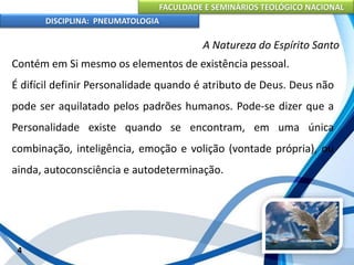 FACULDADE E SEMINÁRIOS TEOLÓGICO NACIONAL
DISCIPLINA: PNEUMATOLOGIA
4
A Natureza do Espírito Santo
Contém em Si mesmo os elementos de existência pessoal.
É difícil definir Personalidade quando é atributo de Deus. Deus não
pode ser aquilatado pelos padrões humanos. Pode-se dizer que a
Personalidade existe quando se encontram, em uma única
combinação, inteligência, emoção e volição (vontade própria), ou
ainda, autoconsciência e autodeterminação.
 