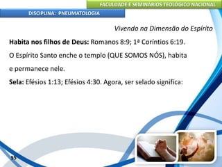 FACULDADE E SEMINÁRIOS TEOLÓGICO NACIONAL
DISCIPLINA: PNEUMATOLOGIA
55
Vivendo na Dimensão do Espírito
Habita nos filhos de Deus: Romanos 8:9; 1ª Coríntios 6:19.
O Espírito Santo enche o templo (QUE SOMOS NÓS), habita
e permanece nele.
Sela: Efésios 1:13; Efésios 4:30. Agora, ser selado significa:
 