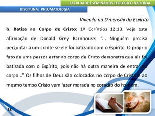 FACULDADE E SEMINÁRIOS TEOLÓGICO NACIONAL
DISCIPLINA: PNEUMATOLOGIA
58
Vivendo na Dimensão do Espírito
b. Batiza no Corpo de Cristo: 1ª Coríntios 12:13. Veja esta
afirmação de Donald Grey Barnhouse: “... Ninguém precisa
perguntar a um crente se ele foi batizado com o Espírito. O próprio
fato de uma pessoa estar no corpo de Cristo demonstra que ela foi
batizada com o Espírito, pois não há outra maneira de entrar no
corpo...” Os filhos de Deus são colocados no corpo de Cristo e ao
mesmo tempo Cristo vem fazer morada no coração do homem.
 