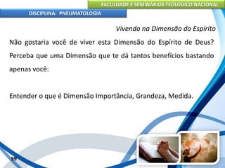 FACULDADE E SEMINÁRIOS TEOLÓGICO NACIONAL
DISCIPLINA: PNEUMATOLOGIA
59
Vivendo na Dimensão do Espírito
Não gostaria você de viver esta Dimensão do Espírito de Deus?
Perceba que uma Dimensão que te dá tantos benefícios bastando
apenas você:
Entender o que é Dimensão Importância, Grandeza, Medida.
 