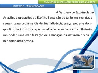 FACULDADE E SEMINÁRIOS TEOLÓGICO NACIONAL
DISCIPLINA: PNEUMATOLOGIA
6
A Natureza do Espírito Santo
As ações e operações do Espírito Santo são de tal forma secretas e
santas, tanta cousa se diz de Sua influência, graça, poder e dons,
que ficamos inclinados a pensar nEle como se fosse uma influência,
um poder, uma manifestação ou emanação da natureza divina, e
não como uma pessoa.
 