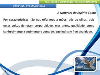FACULDADE E SEMINÁRIOS TEOLÓGICO NACIONAL
DISCIPLINA: PNEUMATOLOGIA
7
A Natureza do Espírito Santo
Por características não nos referimos a mãos, pés ou olhos, pois
essas coisas denotam corporeidade, mas antes, qualidade, como
conhecimento, sentimento e vontade, que indicam Personalidade.
 