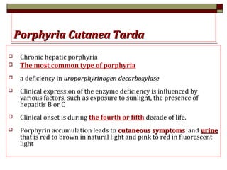 Porphyria Cutanea TardaPorphyria Cutanea Tarda
 Chronic hepatic porphyria
 The most common type of porphyria
 a deficiency in uroporphyrinogen decarboxylaseuroporphyrinogen decarboxylase
 Clinical expression of the enzyme deficiency is influenced by
various factors, such as exposure to sunlight, the presence of
hepatitis B or C
 Clinical onset is during the fourth or fifth decade of life.
 Porphyrin accumulation leads to cutaneous symptomscutaneous symptoms and urineurine
that is red to brown in natural light and pink to red in fluorescent
light
 