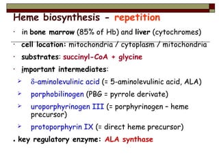 Heme biosynthesis - repetition
• in bone marrow (85% of Hb) and liver (cytochromes)
• cell location: mitochondria / cytoplasm / mitochondria
• substrates: succinyl-CoA + glycine
• important intermediates:
 δ-aminolevulinic acid (= 5-aminolevulinic acid, ALA)
 porphobilinogen (PBG = pyrrole derivate)
 uroporphyrinogen III (= porphyrinogen – heme
precursor)
 protoporphyrin IX (= direct heme precursor)
● key regulatory enzyme: ALA synthase
 