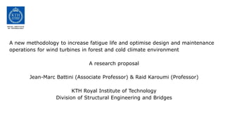 A new methodology to increase fatigue life and optimise design and maintenance
operations for wind turbines in forest and cold climate environment

                              A research proposal

       Jean-Marc Battini (Associate Professor) & Raid Karoumi (Professor)

                        KTH Royal Institute of Technology
                 Division of Structural Engineering and Bridges
 