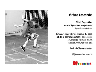 Jérôme Lascombe
Chief Executive
Public Système Hopscotch
Nyse-Euronext Paris

Entrepreneur et investisseur du Web
et de la communication: Hopscotch,
Human to Human, HEIO,
Dacast, MinuteBuzz, etc.
Prof HEC Entrepreneur

@jeromelascombe

 